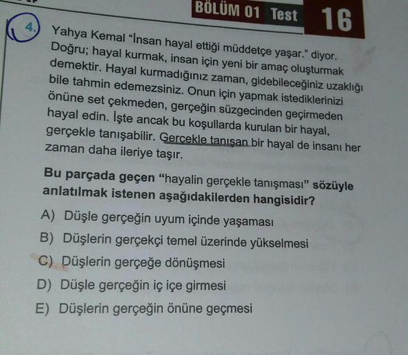 16
4.) Yahya Kemal "İnsan hayal ettiği müddetçe yaşar." diyor.
Doğru; hayal kurmak, insan için yeni bir amaç oluşturmak
demektir. Hayal kurmadığınız zaman, gidebileceğiniz uzaklığı
bile tahmin edemezsiniz. Onun için yapmak istediklerinizi
önüne set çekmede