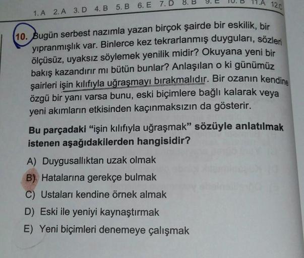 1.A 12.C
10. Bugün serbest nazımla yazan birçok şairde bir eskilik, bir
yıpranmışlık var. Binlerce kez tekrarlanmış duyguları, sözleri
ölçüsüz, uyaksız söylemek yenilik midir? Okuyana yeni bir
bakış kazandırır mı bütün bunlar? Anlaşılan o ki günümüz
şairle