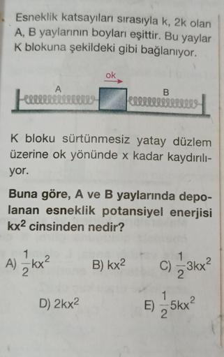Esneklik katsayıları sırasıyla k, 2k olan
A, B yaylarının boyları eşittir. Bu yaylar
K blokuna şekildeki gibi bağlanıyor.
A
Feeeeeeeee w
ok
K bloku sürtünmesiz yatay düzlem
üzerine ok yönünde x kadar kaydırılı-
yor.
A) — 1kx²
2
Buna göre, A ve B yaylarında