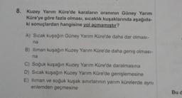 8. Kuzey Yarım Küre'de karaların oranının Güney Yarım
Küre'ye göre fazla olması, sıcaklık kuşaklarında aşağıda-
ki sonuçlardan hangisine yol açmamıştır?
A) Sıcak kuşağın Güney Yarım Küre'de daha dar olması-
na
B) Iliman kuşağın Kuzey Yarım Küre'de daha geniş olması-
na
C) Soğuk kuşağın Kuzey Yarım Küre'de daralmasına
D) Sıcak kuşağın Kuzey Yarım Küre'de genişlemesine
E) Iliman ve soğuk kuşak sınırlarının yarım kürelerde aynı
enlemden geçmesine
Bu d