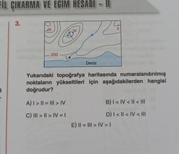 FİL ÇIKARMA VE EGIM HESABI
B
3.
|||
200
Deniz
A) | > || = ||II > IV
C) III >> IV = I
||
T
||
Yukarıdaki topoğrafya haritasında numaralandırılmış
noktaların yükseltileri için aşağıdakilerden hangisi
doğrudur?
B) I < IV < II < |||
D) | < || < IV < III
E) || = ||| > IV > I