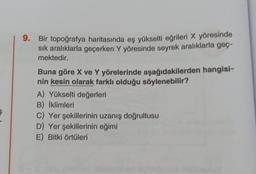 9.
Bir topoğrafya haritasında eş yükselti eğrileri X yöresinde
sık aralıklarla geçerken Y yöresinde seyrek aralıklarla geç-
mektedir.
Buna göre X ve Y yörelerinde aşağıdakilerden hangisi-
nin kesin olarak farklı olduğu söylenebilir?
A) Yükselti değerleri
B) İklimleri
C) Yer şekillerinin uzanış doğrultusu
D) Yer şekillerinin eğimi
E) Bitki örtüleri