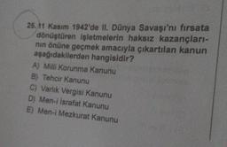 25.11 Kasım 1942'de II. Dünya Savaşı'nı fırsata
dönüştüren işletmelerin haksız kazançları-
nın önüne geçmek amacıyla çıkartılan kanun
aşağıdakilerden hangisidir?
A) Milli Korunma Kanunu
B) Tehcir Kanunu
C) Varlık Vergisi Kanunu
D) Men-i İsrafat Kanunu
E) Men-i Mezkurat Kanunu