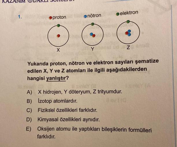 1.
Oproton
X
nötron
Y
elektron
Yukarıda proton, nötron ve elektron sayıları şematize
edilen X, Y ve Z atomları ile ilgili aşağıdakilerden
hangisi yanlıştır?
A) X hidrojen, Y döteryum, Z trityumdur.
B) İzotop atomlardır.
C)
D)
E)
Fiziksel özellikleri farklı