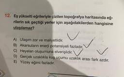 12. Eş yükselti eğrileriyle çizilen topoğrafya haritasında eğ-
rilerin sık geçtiği yerler için aşağıdakilerden hangisine
ulaşılamaz?
A) Ulaşım zor ve maliyetlidir.
B) Akarsuların enerji potansiyeli fazladır,
C) Heyelan oluşumuna elverişlidir.
D) Gerçek uzaklıkla kuş uçumu uzaklık arası fark azdır.
E) Yüzey eğimi fazladır.