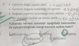 2060
D
3
7.
• Canlının doğal yaşam alanı - habitat
• Canlının doğada üstlendiği rol (görev) -ekologi
• Doğada yaşamın bulunduğu tüm alanlar oyo
Bir alandaki canlılar ve cansız çevre
elast
Yukarıda verilen tanımlar aşağıdaki kavramlar
ile eşleştirildiğinde hangi kavram açıkta kalır?
Ekolojik Niş
B) Habitat
B
D) Biyosfer
E) Ekosistem
Biyotop