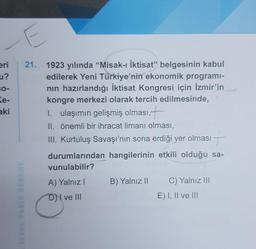 eri
u?
30-
Ke-
aki
E
21. 1923 yılında "Misak-ı İktisat" belgesinin kabul
edilerek Yeni Türkiye'nin ekonomik programi-
nın hazırlandığı İktisat Kongresi için İzmir'in
kongre merkezi olarak tercih edilmesinde,
I. ulaşımın gelişmiş olması,—
II. önemli bir ihracat limanı olması,
III. Kurtuluş Savaşı'nın sona erdiği yer olması
durumlarından hangilerinin etkili olduğu sa-
vunulabilir?
A) Yalnız I
D) ve III
C
B) Yalnız II C) Yalnız III
E) I, II ve III