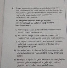 2. İnsan, somut dünyayı bilinci sayesinde tanımsız olma
durumundan kurtarır. Bilinç, çevreyi tanımlayabilmek için
karşılaştırma yönteminden faydalanır. Böylece birey için
nesne, olay veya olgulan idrak aşamasında
değerlendirmek kolaylaşır.
Bu parçadaki altı çizili sözcüğü anlamca
karşılayabilecek bir kullanım aşağıdakilerin
hangisinde vardır?
A) Gerçek şiir, okurun eline bir harita vererek sadece
güzeli hissettirmeyi amaçlar.
B) Bir dönem yaygın olarak kullanılan mektup türü,
modern Türk edebiyatında eskisi gibi tercih edilmiyor.
C) Bir hayalin kusursuz olarak betimlenmesi, ressamın
kullandığı renklerin ve çizgilerin ardındaki teknik
deneyimlere bağlıdır.
D) Her edebî akım, toplumsal değişkenlerin ardındaki
duyguları algılama yoluna giderek bireyi anlamaya
çalışır.
E) Edebiyat dünyasında gelenekçi bir tutum sergileyen
yazarlar giderek çoğalmalı ki geleneğin birikimi,
geçmişin tozlu rafları arasında kalmasın.