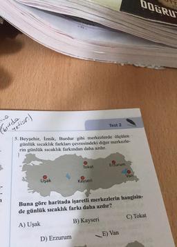 e
krüde
yetisin)
Uşak
olard
5. Beyşehir, İznik, Burdur gibi merkezlerde ölçülen
günlük sıcaklık farkları çevresindeki diğer merkezle-
rin günlük sıcaklık farkından daha azdır.
D) Erzurum
Tokat
Test 2
Kayseri
Erzurum
Van
Buna göre haritada işaretli merkezlerin hangisin-
de günlük sıcaklık farkı daha azdır?
A) Uşak
B) Kayseri
E) Van
DOGRU
C) Tokat