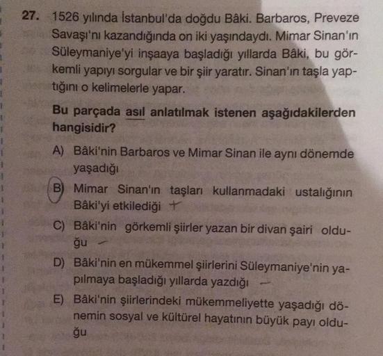 27. 1526 yılında İstanbul'da doğdu Bâki. Barbaros, Preveze
Savaşı'nı kazandığında on iki yaşındaydı. Mimar Sinan'ın
Süleymaniye'yi inşaaya başladığı yıllarda Bâki, bu gör-
kemli yapıyı sorgular ve bir şiir yaratır. Sinan'ın taşla yap-
tığını o kelimelerle 