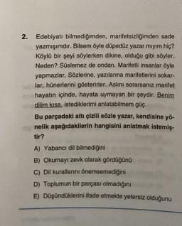 Edebiyatı bilmediğimden, marifetsizliğimden sade
yazmışımdır. Bilsem öyle düpedüz yazar mıyım hiç?
Köylü bir şeyi söylerken dikine, olduğu gibi söyler.
Neden? Süslemez de ondan. Marifetli insanlar öyle
yapmazlar. Sözlerine, yazılarına marifetlerini sokar-
elar, hünerlerini gösterirler. Aslını sorarsanız marifet
michayatın içinde, hayata uymayan bir şeydir. Benim
dilim kısa, istediklerimi anlatabilmem güç.
2.
Bu parçadaki altı çizili sözle yazar, kendisine yö-
nelik aşağıdakilerin hangisini anlatmak istemiş-
tir?
A) Yabancı dil bilmediğini
B) Okumayı zevk olarak gördüğünü
C) Dil kurallarını önemsemediğini
D) Toplumun bir parçası olmadığını
E) Düşündüklerini ifade etmekte yetersiz olduğunu