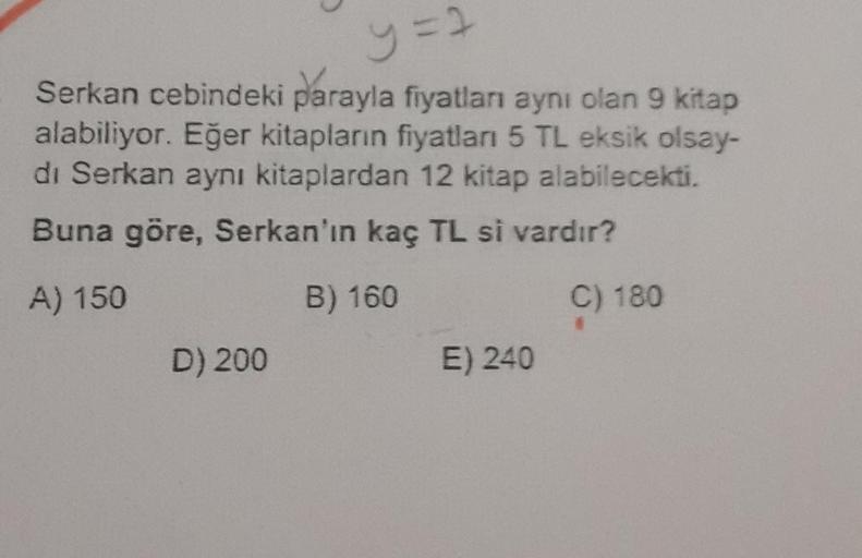 y = 2
Serkan cebindeki parayla fiyatları aynı olan 9 kitap
alabiliyor. Eğer kitapların fiyatları 5 TL eksik olsay-
di Serkan aynı kitaplardan 12 kitap alabilecekti.
Buna göre, Serkan'ın kaç TL si vardır?
A) 150
B) 160
C) 180
D) 200
E) 240