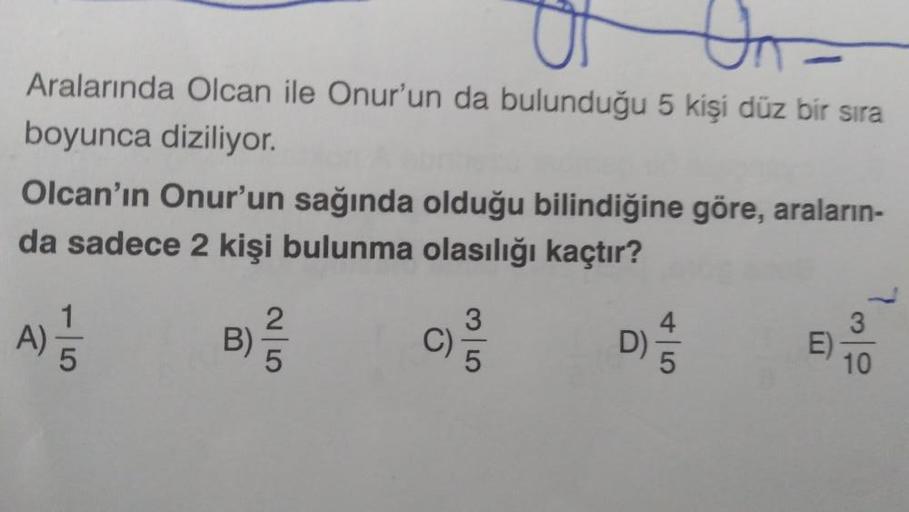 Un=
Aralarında Olcan ile Onur'un da bulunduğu 5 kişi düz bir sıra
boyunca diziliyor.
Olcan'ın Onur'un sağında olduğu bilindiğine göre, araların-
da sadece 2 kişi bulunma olasılığı kaçtır?
B)
25
C)
3
10