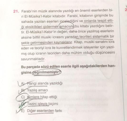 21. Farabi'nin müzik alanında yazdığı en önemli eserlerden bi-
ri El-Mûsika'l-Kebir kitabıdır. Farabi, kitabının girişinde bu
sahada yazılan eserleri incelediğini ve onlarda tespit etti-
ği eksiklikleri gidermek amacıyla bu kitabı yazdığını belir-
tir. El-