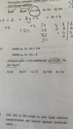 2X+2
+4
7)
Buna göre, torbadaki misket
den hangisi olamaz?
A168
B92
(
A) 36
sy +
C) 124
+4
120
B) 54
D) 140
+4 24
us
72
96
E) 164
= A +4
6
ed-
7832
14
OKEK (a, 12, 18) = 144
OBEB (a, 12, 18) = 6
6
ho
olduğuna göre, a nin alabileceği en büyük de-
ğer kaçtır?
DV m
mE = A
IRO 18/0
C) 72 D) 108 E) 144
240, 300 ve 360 litrelik su dolu fıçılar birbirine
karıştınılmadan eşit hacimli şişelere doldurula-
caktır.
3ddd
2
2
2