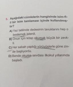 5. Aşağıdaki cümlelerin hangisinde isim-fi-
il bir isim tamlaması içinde kullanılmış-
tır?
A) Yaz tatilinde dedesinin tavuklarını hep o
beslemek isterdi.
B) Onun için kitap okumak büyük bir zevk-
ti.
C) Her sabah yaptığı yürüyüşlerle güne zin-
de başlıyordu.
D) Bende okuma-sevdası ilkokul yıllarımda
başladı.