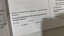 yaşanır.
aha
ur.
I numaralı
er alır.
3. Malezya'nın başkenti olan Kualalumpur +8. saat diliminde yer
almaktadır.
Buna göre Kualalumpur ortak (ulusal) saat olarak hangi
meridyeni kullanır? nhasb
A) 15° D
B) 15° B
D) 120° B
E) 120° D
C) 80° D
farkın nedeni bence
Özgür: Bulunduğum
güneş ışınlarının ge
diye cevap verdiler.
Buna göre öğrencilerde
doğrudur?
A) Ayşe - Seda
C) Seda - Mürsel
E) Ay