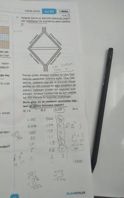 lan dik-
cer Cad-
taşları
ydan ta-
.
uğu kaç
D) 4,32
olmak
al sayı-
rudur?
3.
M
EBOB-EKOK
25
10 dk.
Aşağıda Çevre ve Şehircilik Bakanlığı tarafın-
dan asfaltlanan bir mahallenin planı verilmiş-
tir.
Ulus Caddesi
4100
200
180
50
25
Ulus Caddesi
D²5
Test 03
Planda çizilen Amasya Caddesi ile Ulus Cad-
desi'nin uzunlukları birbirine eşittir. Ulus Cad-
desi'ne, caddenin başında ve sonunda olacak
şekilde her 400 metrede bir diğer sokakların alt
yapısını bağlayan tüneller için boşluklar bıra-
kılmıştır. Amasya Caddesi'nde ise aynı şekilde
her 500 metrede bir boşluklar bırakılmıştır.
Buna göre, bu iki caddenin uzunlukları top-
lamı en az kaç kilometre olabilir?
A) 1,5
B) 2
C) 2,5
150
25
400
Amasya Caddesi
Im lookm
1200
500
1. Bölüm
250
125
Amasya Caddesi
125
ADELE
2
125 (5
25
3 3
23
D) 4
24.5.3
bango
1200
PUANYAYINLARI