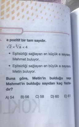 T
1.
a pozitif bir tam sayıdır.
√2<³√a<4
• Eşitsizliği sağlayan en küçük a sayısını
●
Mehmet buluyor.
• Eşitsizliği sağlayan en büyük a sayısını
Metin buluyor.
Buna göre, Metin'in bulduğu sayı
Mehmet'in bulduğu sayıdan kaç fazla-
dır?
A) 54 B) 56 C) 58 D) 60 E) 61