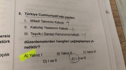 cersiz
atürk
pçılık
5. Türkiye
Cumhuriyeti'nde yapılan;
1. Miladi Takvimin Kabulü +
II. Kabotaj Yasasının Kabulü
III. Teşvik-i Sanayi Kanununun kabulü
düzenlemelerden hangileri çağdaşlaşmaya yö-
neliktir?
A) Yalnız I
D) I ve II
B) Yalnız II
C) Yalnız III
E) I, II ve III