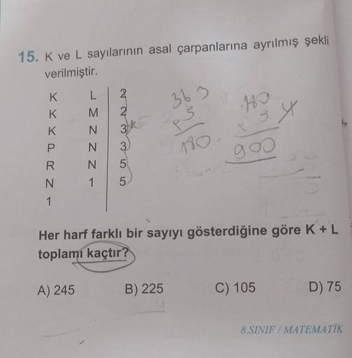 15. K ve L sayılarının asal çarpanlarına ayrılmış şekli
verilmiştir.
K
K
K
P
LR NI
JMNZZ-
A) 245
2
N
3 ki
3
5
1 5
36 3
B) 225
180
1860
egy
goo
Her harf farklı bir sayıyı gösterdiğine göre K + L
toplamı kaçtır?
201
C) 105
D) 75
8.SINIF/MATEMATİK