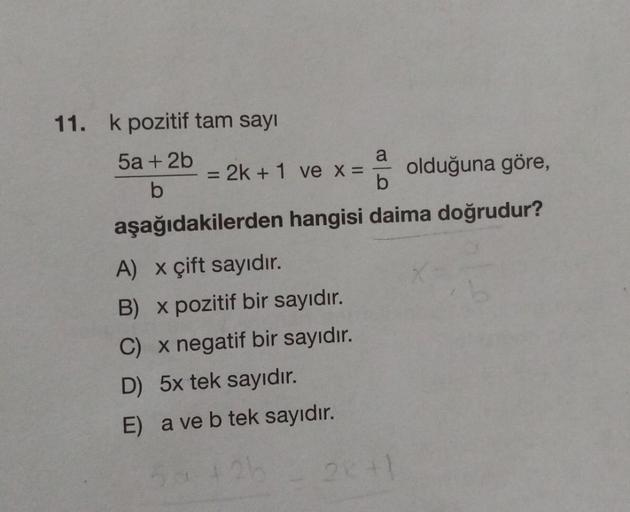 11. k pozitif tam sayı
5a + 2b
b
a
2k +1 ve x = olduğuna göre,
b
aşağıdakilerden hangisi daima doğrudur?
-
A) x çift sayıdır.
B) x pozitif bir sayıdır.
C) x negatif bir sayıdır.
D) 5x tek sayıdır.
E) a ve b tek sayıdır.