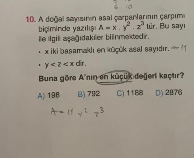 6
10
3
10. A doğal sayısının asal çarpanlarının çarpımı
biçiminde yazılışı A = x. y². z³ tür. Bu sayı
ile ilgili aşağıdakiler bilinmektedir.
• x iki basamaklı en küçük asal sayıdır. 11
. y<z<x dir.
Buna göre A'nin en küçük değeri kaçtır?
A) 198
B) 792
C) 1