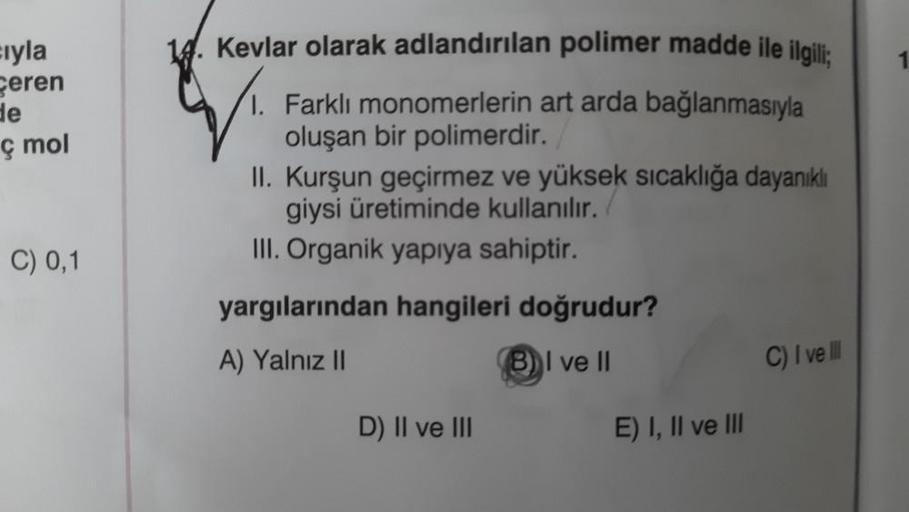 cıyla
Ceren
de
ç mol
C) 0,1
14. Kevlar olarak adlandırılan polimer madde ile ilgili;
1. Farklı monomerlerin art arda bağlanmasıyla
oluşan bir polimerdir.
II. Kurşun geçirmez ve yüksek sıcaklığa dayanıklı
giysi üretiminde kullanılır.
III. Organik yapıya sah