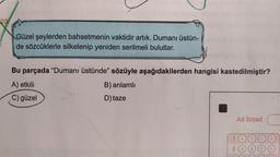 Güzel şeylerden bahsetmenin vaktidir artık. Dumanı üstün-
de sözcüklerle silkelenip yeniden serilmeli bulutlar.
Bu parçada "Dumanı üstünde" sözüyle aşağıdakilerden hangisi kastedilmiştir?
A) etkili
C) güzel
B) anlamlı
D) taze
Ad Soyad:
1 (A)
2