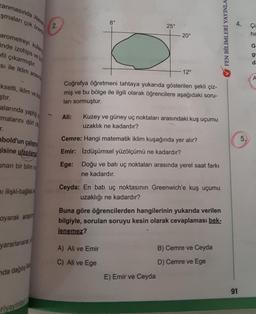 Alexan
anmasında
şmaları çok önem
arometreyi kullan
inde izohips ve izo
fil çıkarmıştır.
si ile iklim arasın
kselti, iklim ve top
ştır.
alarında yaptığı
malarını dört o
r.
bold'un çalışma
isine ulaşılama
unan bir bilim ins
ni ilişki-bağlılık
oyarak araşt
yararlanarak
da dağılış
2.
riyayinlar
Ali:
8°
25°
Coğrafya öğretmeni tahtaya yukarıda gösterilen şekli çiz-
miş ve bu bölge ile ilgili olarak öğrencilere aşağıdaki soru-
ları sormuştur.
20°
-12°
Kuzey ve güney uç noktaları arasındaki kuş uçumu
uzaklık ne kadardır?
Cemre: Hangi matematik iklim kuşağında yer alır?
Emir: Izdüşümsel yüzölçümü ne kadardır?
Ege:
A) Ali ve Emir
C) Ali ve Ege
Doğu ve batı uç noktaları arasında yerel saat farkı
ne kadardır.
Ceyda: En batı uç noktasının Greenwich'e kuş uçumu
uzaklığı ne kadardır?
E) Emir ve Ceyda
Buna göre öğrencilerden hangilerinin yukarıda verilen
bilgiyle, sorulan soruyu kesin olarak cevaplaması bek-
lenemez?
B) Cemre ve Ceyda
D) Cemre ve Ege
FEN BİLİMLERİ YAYINLA
4.
91
5.
Çi:
ha
G
g
da
A