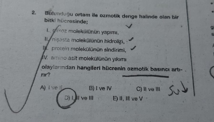 2.
Bulunduğu ortam ile ozmotik denge halinde olan bir
bitki hücresinde;
1. glikoz molekülünün yapımı,
11/nişasta molekülünün hidrolizi,
I. protein molekülünün sindirimi,
IV. amino asit molekülünün yıkımı
olaylarından hangileri hücrenin ozmotik basıncı artı