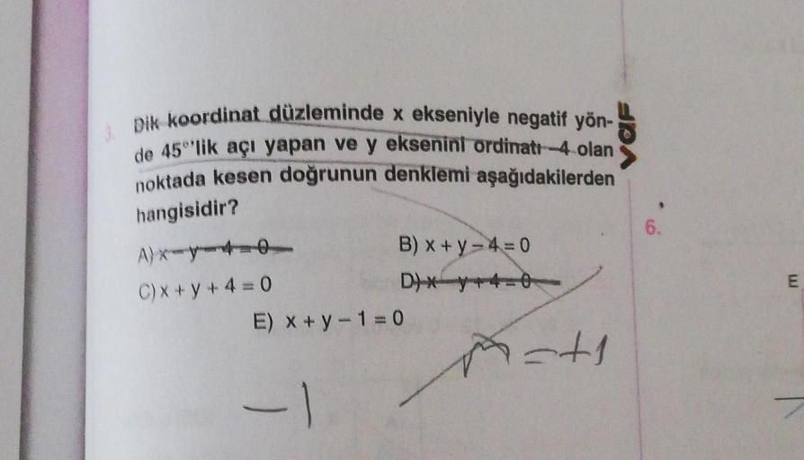 Dik koordinat düzleminde x ekseniyle negatif yön-
de 45°lik açı yapan ve y eksenini ordinatı -4 olan
noktada kesen doğrunun denklemi aşağıdakilerden
hangisidir?
A)x-y-4-0
C) x+y+4=0
B) x+y=4 = 0
D)X +4-0
E) x + y − 1 = 0
-1
=+1
6.
H