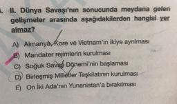 5. II. Dünya Savaşı'nın sonucunda meydana gelen
gelişmeler arasında aşağıdakilerden hangisi yer
almaz?
A) Almanya Kore ve Vietnam'ın ikiye ayrılması
B) Mandater rejimlerin kurulması
C) Soğuk Savaş Dönemi'nin başlaması
D) Birleşmiş Milletler Teşkilatının kurulması
E) On İki Ada'nın Yunanistan'a bırakılması