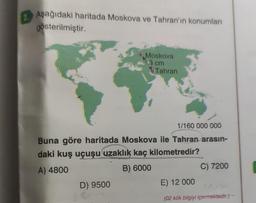 2.
Aşağıdaki haritada Moskova ve Tahran'ın konumları
gösterilmiştir.
Moskova
3 cm
D) 9500
Tahran
1/160 000 000
Buna göre haritada Moskova ile Tahran arasın-
daki kuş uçuşu uzaklık kaç kilometredir?
A) 4800
B) 6000
C) 7200
E) 12 000
(02 kök bilgiyi içermektedir.).