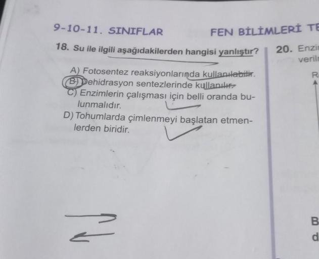 9-10-11. SINIFLAR
18. Su ile ilgili aşağıdakilerden hangisi yanlıştır?
FEN BİLİMLERİ TE
20. Enzim
verilm
R
A) Fotosentez reaksiyonlarında kullanılabilir.
B) Dehidrasyon sentezlerinde kullanılır?
Enzimlerin çalışması için belli oranda bu-
lunmalıdır.
D) Toh