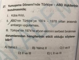 27. Yumuşama Dönemi'nde Türkiye - ABD ilişkilerinin
Joms m
bozulmasında;
I.
Küba Krizi,
II. ABD'nin Türkiye'ye 1974 - 1978 yılları arasında
ambargo uygulaması,
III. Türkiye'nin 1974'te afyon ekimini serbest bırakması
durumlarından hangilerinin etkili olduğu söylene-
bilir?
A) Yalnız I
W
D) II ve III
B) Yalnız II
C) I ve Il
E) I, II ve III