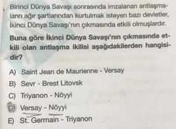 Birinci Dünya Savaşı sonrasında imzalanan antlaşma-
ların ağır şartlarından kurtulmak isteyen bazı devletler,
İkinci Dünya Savaşı'nın çıkmasında etkili olmuşlardır.
Buna göre İkinci Dünya Savaşı'nın çıkmasında et-
kili olan antlaşma ikilisi aşağıdakilerden hangisi-
dir?
lan
A) Saint Jean de Maurienne - Versay
B) Sevr - Brest Litovsk
C) Triyanon - Nöyyi
D) Versay - Nöyyi
E) St. Germain - Triyanon