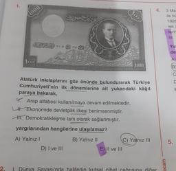 1.
1000
V-10
Sures
1721
D) I ve III
yargılarından hangilerine ulaşılamaz?
A) Yalnız I
B) Yalnız II
Atatürk inkılaplarını göz önünde bulundurarak Türkiye
Cumhuriyeti'nin ilk dönemlerine ait yukarıdaki kâğıt
paraya bakarak,
4. Arap alfabesi kullanılmaya devam edilmektedir.
L. Ekonomide devletçilik ilkesi benimsenmiştir.
H. Demokratikleşme tam olarak sağlanmıştır.
HOR
E) II ve III
1000
C) Yalnız III
4.
2.
1. Dünya Savası'nda halifenin kutsal cihat cağrısına diğer
ocam
3 Ma
ile bü
1926
rek
tarih
Yu
de
A)
BC
5.
E