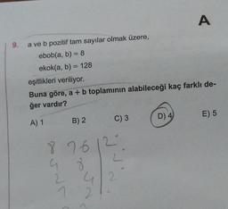 9.
a ve b pozitif tam sayılar olmak üzere,
ebob(a, b) = 8
ekok(a, b) = 128
eşitlikleri veriliyor.
Buna göre, a + b toplamının alabileceği kaç farklı de-
ğer vardır?
A) 1
8
G
B) 2
C) 3
7612
8
2
72
4/2
A
D) 4
E) 5