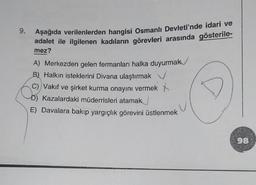 9.
Aşağıda verilenlerden hangisi Osmanlı Devleti'nde idari ve
adalet ile ilgilenen kadıların görevleri arasında gösterile-
mez?
A) Merkezden gelen fermanları halka duyurmak
B) Halkın isteklerini Divana ulaştırmak ✓
C) Vakıf ve şirket kurma onayını vermek
Kazalardaki müderrisleri atamak
E) Davalara bakıp yargıçlık görevini üstlenmek
98