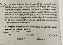 4. (1) Yaşlı adam, balığı öldürmeyi başarır ancak balık çok büyük
olduğu için onu kayığın içine alamaz. (II) Kayığın yan tarafına
bağlar ve dönüş yoluna koyulur. (III) Dönüş yolunda kılıç balığın-
dan sızan kanın kokusunu alan köpek balıkları defalarca balığa
saldırır. (IV) Yaşlı adam, bütün gücüyle avını onlardan korumak
için mücadele eder ancak köpek balıkları her defasında balığın
bir parçasını koparır. (V) Kayık kıyıya ulaştığında geriye balığın
sadece iskeletiyle başı kalmıştır.
Bu parçada numaralanmış cümlelerden hangi ikisi yapısı
bakımından birleşik cümledir?
A) I ve Il
D) III ve V
B) II ve III
E) IV ve V
C) III ve IV