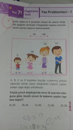 1.
Test 1 Uygulama Yaş Problemleri - 1
Testi
Anne, baba ve 2 çocuktan oluşan bir ailenin fotoğ-
rafı aşağıda verilmiştir. Fotoğraftaki kişilerin üstünde
yazan sayılar yaşlarını belirtmektedir.
D
sol
AB
sağ
CB
C) 26
A, B, C ve D küçükten büyüğe sıralanmış ardışık
rakamlar olmak üzere, fotoğraftaki kişilerin yaşları
soldan sağa doğru artmaktadır.
Küçük çocuk doğduğunda anne 28 yaşında oldu-
ğuna göre, büyük çocuk ile babanın yaşları top-
lamı kaçtır?
A) 22
B) 24
CD
CB-0-28
loc+8²-²0-28
C) 28
D) 30
co +0=?
polimal
4.