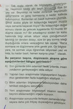 5.
Tek suçlu olarak da bilgisayarı gösteriyor-
lar. Hepimizin bildiği gibi beyin jimnastiği diye bir
şey var. Beynimizi ne kadar zorlarsak beynimizin
gelişmesine ve genç kalmasına o kadar katkıda
bulunuyoruz. Bunlardan en basiti bulmaca çözmek.
Şimdi acaba şöyle bir kolaycılığa kaçıyor muyuz
veya zamanla kaçacak mıyız? Bu kolaycılığın doğal
sonucu olarak da gelecek kuşaklarda IQ`muzda bir
düşme olacak mı? Bir arkadaşınız sizden bir konu
hakkında bilgi almak istiyor veya çocuğumuzun
takıldığı bir dersten dolayı, size bir şey sorma isteği
duyduğunda onlara vereceğimiz tek cevap: "Bana
sormana ve düşünmene artık gerek yok. Gir bilgisa-
yara, ne sormak veya öğrenmek istiyorsan yaz ve
tıkla; bu kadar basit, hemen karşına çıkar." olacak.
N
Bu parçanın başına, düşüncenin akışına göre
aşağıdakilerden hangisi getirilebilir?
A) Son günlerde bilim adamları ileriki yıllarda, insan
zekâsının gerileyeceğini iddia ediyor.
B) Yapılan bazı araştırmalar bilgisayarların hayatı-
mızı gerekenden fazla kuşattığını söylüyor.
C) Bilim adamları bilgisayarın televizyondan daha
tehlikeli olduğunu savunuyor...
D) Yeni araştırmalar bilgisayarın insanın sadece
beynini etkilemediğini ortaya koyuyor.
E) Araştırmalar sonucunda ilerleyen zamanda bilgi-
sayara daha çok ihtiyaç duyacağımız görülüyor.