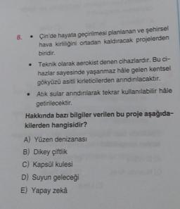 8. Çin'de hayata geçirilmesi planlanan ve şehirsel
hava kirliliğini ortadan kaldıracak projelerden
biridir.
Teknik olarak aerokist denen cihazlardır. Bu ci-
hazlar sayesinde yaşanmaz hâle gelen kentsel
gökyüzü asitli kirleticilerden arındırılacaktır.
Atık sular arındırılarak tekrar kullanılabilir hâle
getirilecektir.
Hakkında bazı bilgiler verilen bu proje aşağıda-
kilerden hangisidir?
A) Yüzen denizanası
B) Dikey çiftlik
C) Kapsül kulesi
D) Suyun geleceği
E) Yapay zekâ