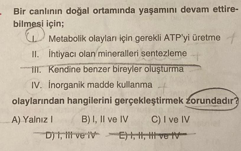 Bir canlının doğal ortamında yaşamını devam ettire-
bilmesi için;
Metabolik olayları için gerekli ATP'yi üretme +
II. İhtiyacı olan mineralleri sentezleme
III. Kendine benzer bireyler oluşturma
IV. Inorganik madde kullanma
olaylarından hangilerini gerçekle