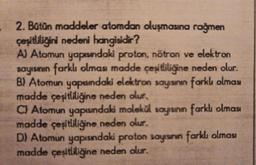 2. Bütün maddeler atomdan oluşmasına rağmen
çeşitliliğini nedeni hangisidir?
A) Atomun yapısındaki proton, nötron ve elektron
sayısının farklı olması madde çeşitliliğine neden olur.
B) Atomun yapısındaki elektron sayısının farklı olması
madde çeşitliliğine