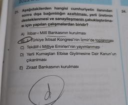 21. Aşağıdakilerden hangisi cumhuriyetin ilanından
sonra dışa bağımlılığın azaltılması, yerli üretimin
desteklenmesi ve sanayileşmenin çabuklaştırılma-
si için yapılan çalışmalardan biridir?
A) İtibar-ı Milli Bankasının kurulması
B Türkiye İktisat Kongresi'nin İzmir'de toplanması
C) Tekâlif-i Milliye Emirleri'nin yayımlanması
D) Yerli Kumaştan Elbise Giyilmesine Dair Kanun'un
çıkarılması
E) Ziraat Bankasının kurulması
(2)
D
24.