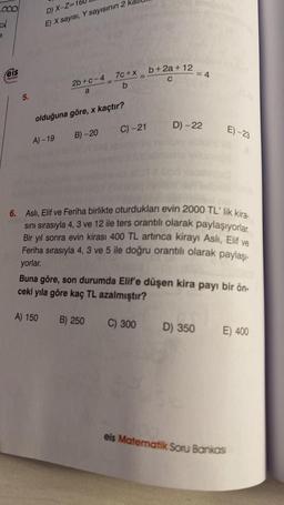 OOO
3
feis
Yayınlan
5.
D) X-Z=16
E) X sayısı, Y sayısının 2
A) - 19
2b+c-4
a
olduğuna göre, x kaçtır?
A) 150
B)-20
7c+x
b
B) 250
=
C) -21
b+2a+12
C
C) 300
6. Aslı, Elif ve Feriha birlikte oturdukları evin 2000 TL' lik kira-
sını sırasıyla 4, 3 ve 12 ile ters orantılı olarak paylaşıyorlar.
Bir yıl sonra evin kirası 400 TL artınca kirayı Aslı, Elif ve
Feriha sırasıyla 4, 3 ve 5 ile doğru orantılı olarak paylaşı-
yorlar.
= 4
D) -22
Buna göre, son durumda Elif'e düşen kira payı bir ön-
ceki yıla göre kaç TL azalmıştır?
E)-23
D) 350
E) 400
eis Matematik Soru Bankası