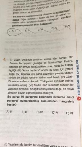 landırmaya kalka
mi ıskalıyor. (III) Şiir, yaşamı imgele
lendirir. (IV) Peki şiirsel imgelem nedir? (V) Özel'e
imgelem ancak şairin söylediği gibi olabilen orijinal bir
şiirsel tasarım ve görüntüdür.
Bu parçada numaralanmış cümlelerin hangisinden
sonra "Di