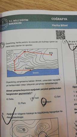 T.C. MİLLİ EĞİTİM
BAKANLIĞI
Oryantiring, harita yardımı ile arazide yön bulmayı içeren za-
mana karşı yapılan bir spordur.
Başlangıç
Deniz
D) Plato
B
COĞRAFYA
Oryantiring yarışmasına katılan Ahmet, yukarıdaki topoğraf-
ya haritasındaki rotayı izleyerek yarışmayı tamamlamıştır.
Harita Bilimi
Ahmet yarışma boyunca aşağıdaki yeryüzü şekillerinden
hangisinden geçmemiştir?
A) Delta
BY Vadi
Bitiş
E) oyun
C) Sırt
2. Aşağıda bir bölgenin fotokopi ile küçültülmüş topografya ha-
ritası gösterilmiştir.
3.
Bir grup ö
gitmiş, A
Öğre
1. g
2.9
3. G
yür
Bu
şe
A
B